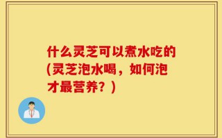 什么灵芝可以煮水吃的(灵芝泡水喝，如何泡才最营养？)