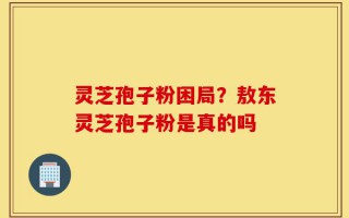 灵芝孢子粉困局？敖东灵芝孢子粉是真的吗