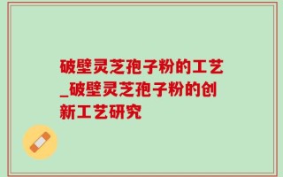 破壁灵芝孢子粉的工艺_破壁灵芝孢子粉的创新工艺研究