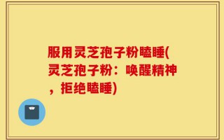 服用灵芝孢子粉瞌睡(灵芝孢子粉：唤醒精神，拒绝瞌睡)