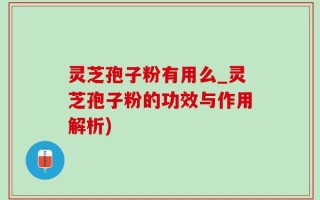 灵芝孢子粉有用么_灵芝孢子粉的功效与作用解析)