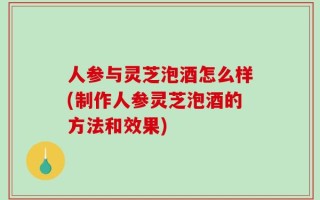 人参与灵芝泡酒怎么样(制作人参灵芝泡酒的方法和效果)