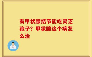 有甲状腺结节能吃灵芝孢子？甲状腺这个病怎么治