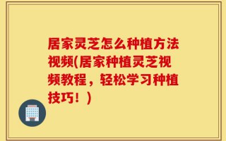 居家灵芝怎么种植方法视频(居家种植灵芝视频教程，轻松学习种植技巧！)