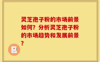 灵芝孢子粉的市场前景如何？分析灵芝孢子粉的市场趋势和发展前景？