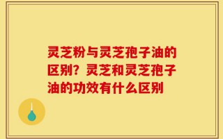 灵芝粉与灵芝孢子油的区别？灵芝和灵芝孢子油的功效有什么区别