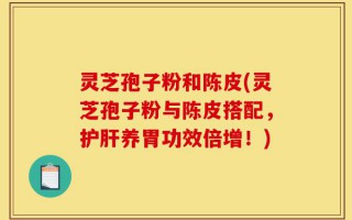 灵芝孢子粉和陈皮(灵芝孢子粉与陈皮搭配，护肝养胃功效倍增！)