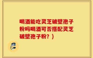 喝酒能吃灵芝破壁孢子粉吗喝酒可否搭配灵芝破壁孢子粉？)
