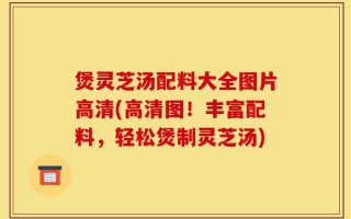 煲灵芝汤配料大全图片高清(高清图！丰富配料，轻松煲制灵芝汤)