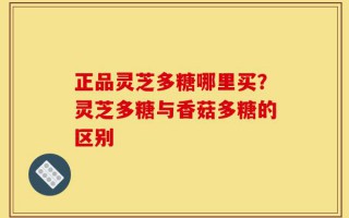正品灵芝多糖哪里买？灵芝多糖与香菇多糖的区别