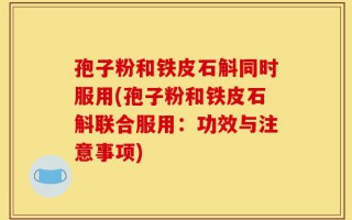 孢子粉和铁皮石斛同时服用(孢子粉和铁皮石斛联合服用：功效与注意事项)