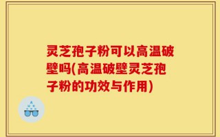 灵芝孢子粉可以高温破壁吗(高温破壁灵芝孢子粉的功效与作用)