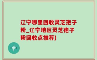 辽宁哪里回收灵芝孢子粉_辽宁地区灵芝孢子粉回收点推荐)