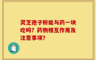 灵芝孢子粉能与药一块吃吗？药物相互作用及注意事项？