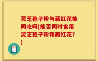 灵芝孢子粉与藏红花能同吃吗(能否同时食用灵芝孢子粉和藏红花？)