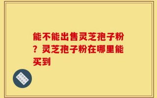能不能出售灵芝孢子粉？灵芝孢子粉在哪里能买到