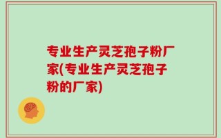 专业生产灵芝孢子粉厂家(专业生产灵芝孢子粉的厂家)