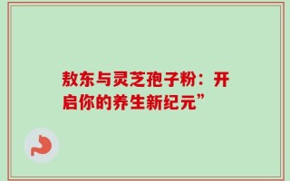 敖东与灵芝孢子粉：开启你的养生新纪元”