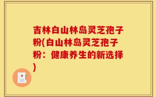 吉林白山林岛灵芝孢子粉(白山林岛灵芝孢子粉：健康养生的新选择)