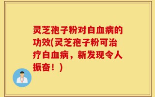 灵芝孢子粉对白血病的功效(灵芝孢子粉可治疗白血病，新发现令人振奋！)