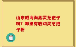 山东威海海趣灵芝孢子粉？哪里有收购灵芝孢子粉