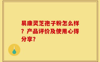 易康灵芝孢子粉怎么样？产品评价及使用心得分享？
