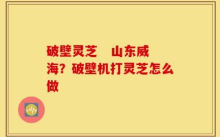 破壁灵芝   山东威海？破壁机打灵芝怎么做