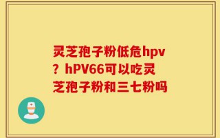 灵芝孢子粉低危hpv？hPV66可以吃灵芝孢子粉和三七粉吗