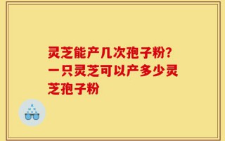 灵芝能产几次孢子粉？一只灵芝可以产多少灵芝孢子粉