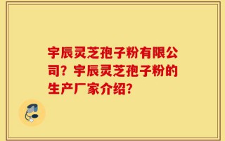 宇辰灵芝孢子粉有限公司？宇辰灵芝孢子粉的生产厂家介绍？