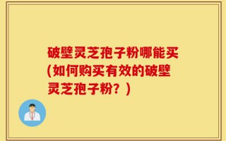 破壁灵芝孢子粉哪能买(如何购买有效的破壁灵芝孢子粉？)