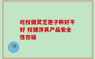 吃权健灵芝孢子粉好不好 权健涉其产品安全性存疑