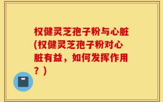 权健灵芝孢子粉与心脏(权健灵芝孢子粉对心脏有益，如何发挥作用？)