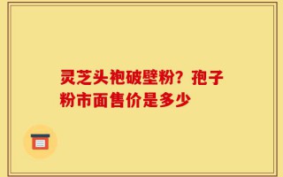 灵芝头袍破壁粉？孢子粉市面售价是多少