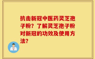 抗击新冠中医药灵芝孢子粉？了解灵芝孢子粉对新冠的功效及使用方法？