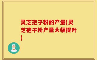 灵芝孢子粉的产量(灵芝孢子粉产量大幅提升)