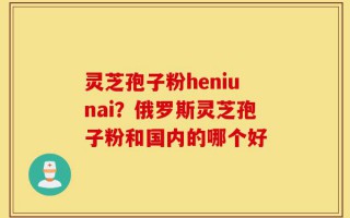 灵芝孢子粉heniunai？俄罗斯灵芝孢子粉和国内的哪个好
