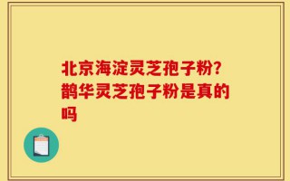 北京海淀灵芝孢子粉？鹊华灵芝孢子粉是真的吗