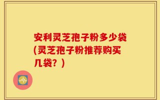 安利灵芝孢子粉多少袋(灵芝孢子粉推荐购买几袋？)