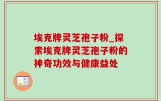 埃克牌灵芝孢子粉_探索埃克牌灵芝孢子粉的神奇功效与健康益处