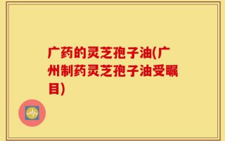 广药的灵芝孢子油(广州制药灵芝孢子油受瞩目)