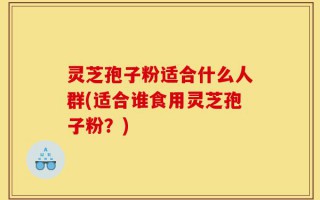 灵芝孢子粉适合什么人群(适合谁食用灵芝孢子粉？)