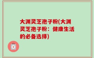大渊灵芝孢子粉(大渊灵芝孢子粉：健康生活的必备选择)