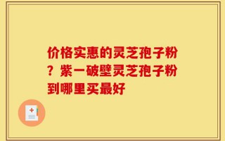 价格实惠的灵芝孢子粉？紫一破壁灵芝孢子粉到哪里买最好