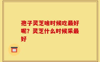 孢子灵芝啥时候吃最好呢？灵芝什么时候采最好