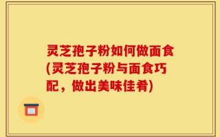 灵芝孢子粉如何做面食(灵芝孢子粉与面食巧配，做出美味佳肴)