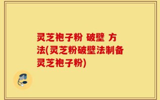 灵芝袍子粉 破壁 方法(灵芝粉破壁法制备灵芝袍子粉)