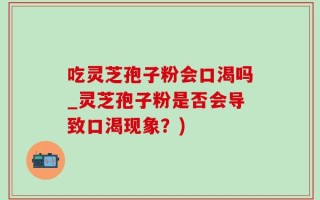 吃灵芝孢子粉会口渴吗_灵芝孢子粉是否会导致口渴现象？)