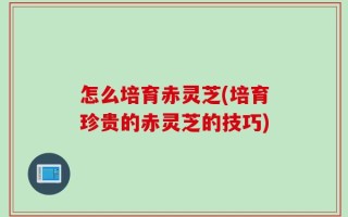 怎么培育赤灵芝(培育珍贵的赤灵芝的技巧)