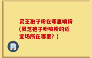 灵芝孢子粉在哪里喷粉(灵芝孢子粉喷粉的适宜场所在哪里？)